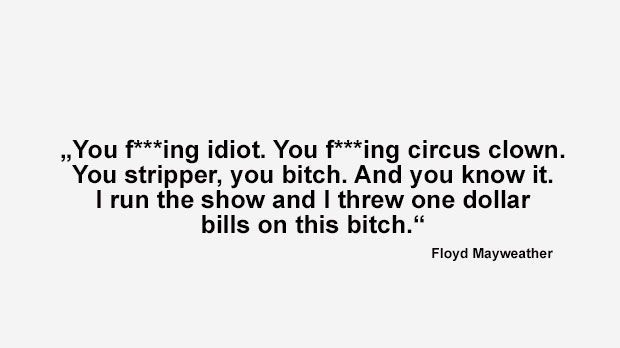 
                <strong>Best of Floyd Mayweather</strong><br>
                "Du verdammter Idiot. Du verdammter Zirkusclown. Du Stripper. Du Bitch. Du weißt es ganz genau. Ich geb hier den Ton an. Ich habe Ein-Dollar-Noten auf diese Bitch geworfen." (Mayweather bei der World Press Tour, um zu verdeutlichen, dass er der weitaus größere Superstar ist)
              