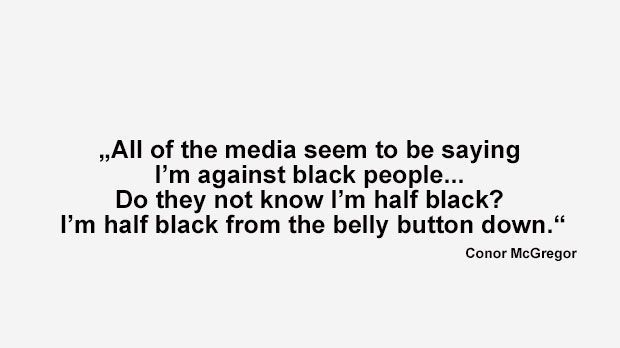
                <strong>Best of Conor McGregor</strong><br>
                "Alle Medien behaupten scheinbar, dass ich etwas gegen Schwarze habe. Wissen die nicht, dass ich selbst halb schwarz bin? Ich bin halb schwarz - nämlich vom Bauchnabel abwärts." (McGregor, nachdem Mayweather ihm Rassismus vorgeworfen hatte)
              