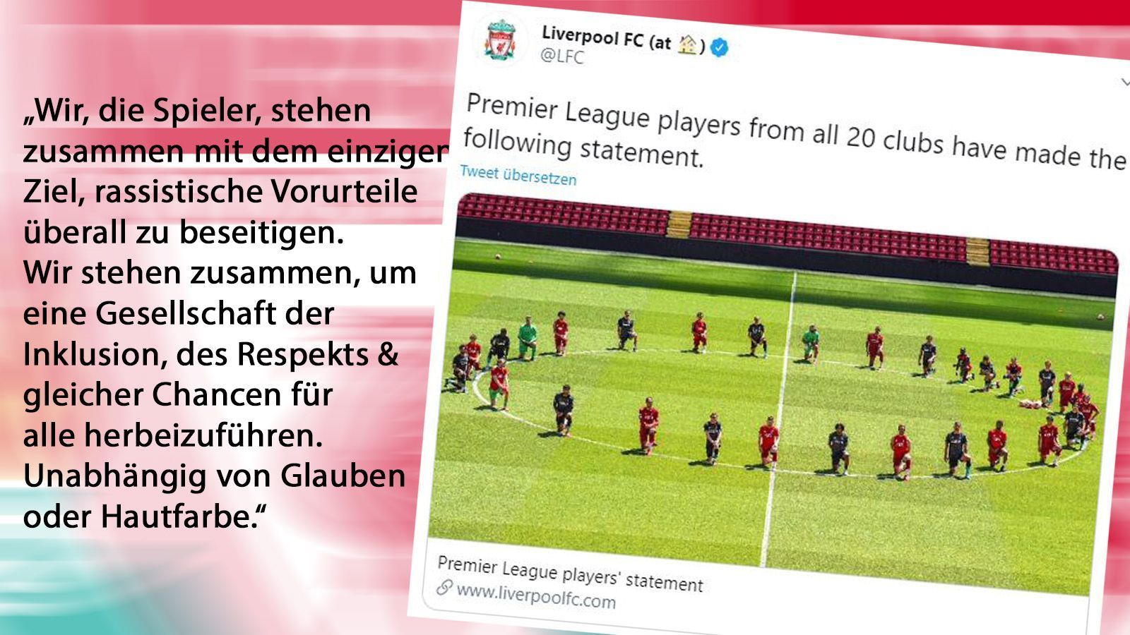 
                <strong>FC Liverpool</strong><br>
                Eine besondere Aktion startete der FC Liverpool. Während des Trainings formierte sich die gesamte Mannschaft samt Trainerstaab um den Mittelkreis und ging auf die Knie. Alle Premier-League-Klubs veröffentlichten ein gemeinsames Statement. Ihre Botschaft: "Dieses Symbol ist ein Zeichen der Einheit von allen Spielern, allen Angestellten, allen Klubs, allen Offiziellen und der gesamten Premier League #blacklivesmatter #playerstogether"
              