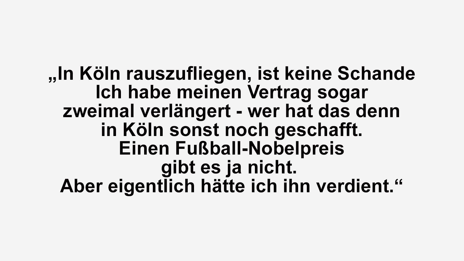 
                <strong>Die besten Sprüche von Kult-Trainer Peter Neururer</strong><br>
                Peter Neururer war von April 1996 bis September 1997 Trainer des FC Köln. Nach Neururers Ära (56 Pflichtspiele auf der Bank) konnten sich bis heute nur vier Trainer länger bei den Domstädtern im Amt halten als "Peter, der Große": Peter Stöger (168 Spiele), Friedhelm Funkel (63 Spiele), Ewald Lienen (94 Spiele) und Christoph Daum (92 Spiele; in dessen zweiter FC-Ära).
              