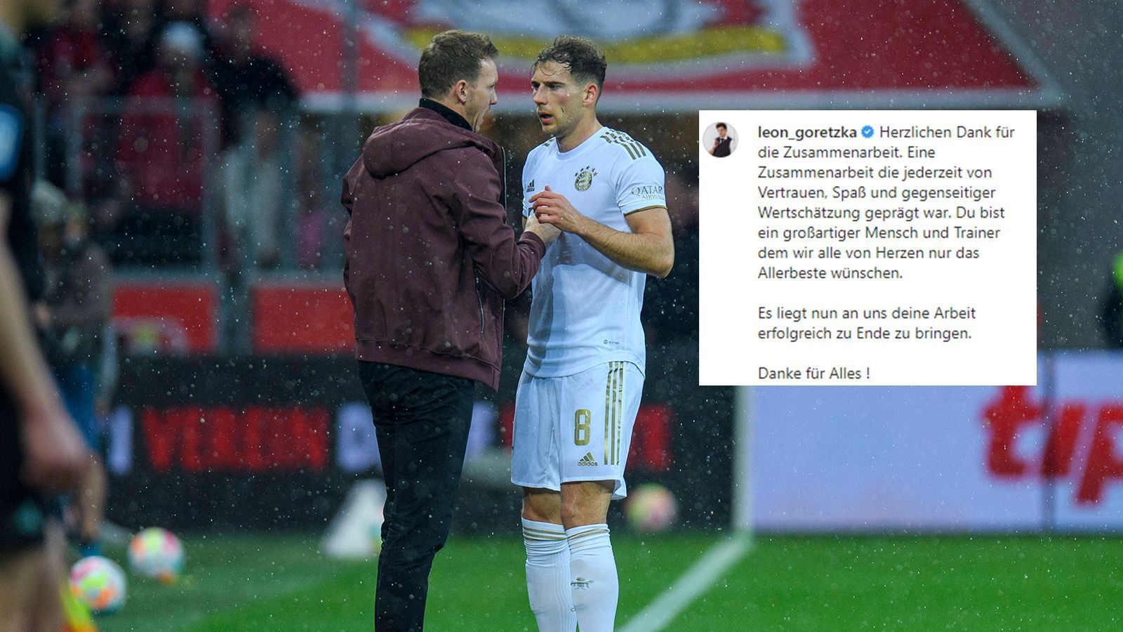 
                <strong>Nach Nagelsmann-Trennung: Goretzka äußert sich emotional</strong><br>
                Als erstes hatte sich Leon Goretzka emotional zur Freistellung von Julian Nagelsmann geäußert. Er bedankte sich auf Instagram bei seinem ehemaligen Trainer: "Herzlichen Dank für die Zusammenarbeit. Eine Zusammenarbeit die jederzeit von Vertrauen, Spaß und gegenseitiger Wertschätzung geprägt war. Du bist ein großartiger Mensch und Trainer dem wir alle von Herzen nur das Allerbeste wünschen. Es liegt nun an uns deine Arbeit erfolgreich zu Ende zu bringen. Danke für Alles !" Der FC Bayern hatte ein paar Stunden zuvor die Trennung von Nagelsmann bekannt gegeben und mit Thomas Tuchel bereits einen Nachfolger vorgestellt. 
              