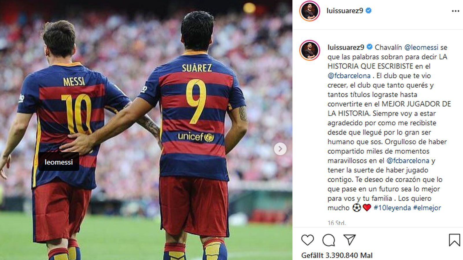 
                <strong>Luis Suarez</strong><br>
                Luis Suarez gilt als bester Kumpel von Messi. Da war es keine Überraschung, dass auch er ein paar Worte übrig hatte. Auf Spanisch schrieb der Ex-Barca-Stürmer bei Instagram: "Kleiner Junge, ich weiß, dass Worte nicht ausreichen, um zu beschreiben, welche GESCHICHTE du beim FC Barcelona geschrieben hast. Der Verein, in dem du aufgewachsen bist, der Verein, den du so sehr liebst und mit dem du so viele Titel gewonnen hast, bis du zum BESTEN SPIELER DER GESCHICHTE wurdest. Ich werde dir immer dankbar dafür sein, wie du mich empfangen hast und was für ein großartiger Mensch du bist. Ich bin stolz darauf, tausende wunderbare Momente beim FC Barcelona erlebt zu haben und das Glück gehabt zu haben, mit dir zusammenzuspielen. Ich wünsche dir von ganzem Herzen, dass alles, was in Zukunft passiert, das Beste für dich und deine Familie sein wird. Ich liebe dich so sehr." Als Hashtags setzte er "10Legende" und "Der Beste" dahinter.
              