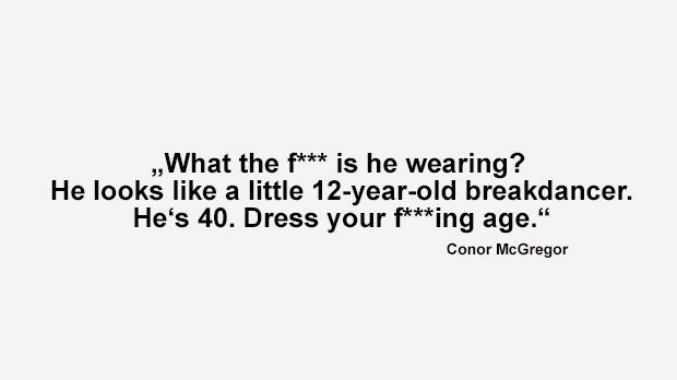 
                <strong>Best of Conor McGregor</strong><br>
                "Was zum Teufel hat er an? Er sieht aus wie ein 12-jähriger Breakdancer. Der Typ ist 40. Kleide dich endlich deinem verdammten Alter angemessen" (McGregor bei der World Press Tour als Mayweather im übergroßen Trainingsanzug auf die Bühne kam.)
              