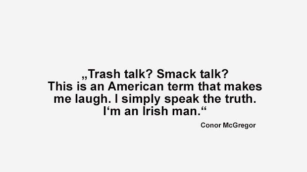 
                <strong>Best of Conor McGregor</strong><br>
                "Trash Talk? Smack Talk? Über diese amerikanischen Ausdrücke kann ich nur lachen. Ich sag' einfach nur die Wahrheit, ich bin ein Ire." (McGregor vor seinem Kampf bei UFC 189 im April 2015)
              