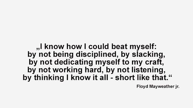 
                <strong>Best of Floyd Mayweather</strong><br>
                "Ich weiß, wie ich mich selbst schlagen könnte: Ich müsste undiszipliniert sein, nachlässig, mich nicht mehr meinen Fertigkeiten widmen. Ich dürfte nicht hart arbeiten, nicht zuhören und denken, dass ich schon alles weiß - so einfach wäre das." (Mayweather im Interview Magazine nach seinem Kampf gegen Juan Manuel Marquez 2009)
              