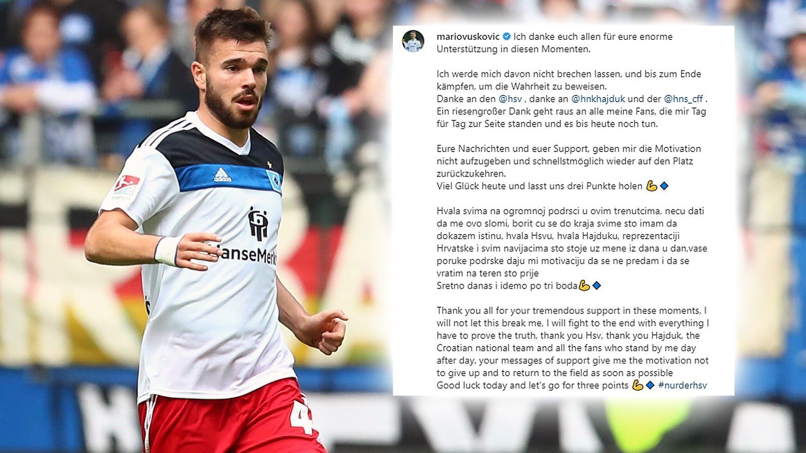 
                <strong>HSV-Star Mario Vuskovic meldet sich nach Doping-Urteil</strong><br>
                HSV-Profi Mario Vuskovic reagierte mit Trotz auf seine Dopingsperre. "Ich werde mich davon nicht brechen lassen und bis zum Ende kämpfen, um die Wahrheit zu beweisen", schrieb der HSV-Profi am Freitag auf Instagram. Vuskovic war wegen eines Dopingverstoßes vom DFB-Sportgericht für zwei Jahre gesperrt worden. Der Spieler und auch der Verein kündigten umgehend Berufung an. Der Innenverteidiger dankte dem HSV, seinem Heimatverein Hajduk Split, dem kroatischen Fußballverband sowie den Fans für die Unterstützung, die er nach dem Urteil und in den vergangenen Wochen erhalten hat. "Ein riesengroßer Dank geht raus an alle meine Fans, die mir Tag für Tag zur Seite standen und es bis heute noch tun", schrieb Vuskovic: "Eure Nachrichten und euer Support geben mir die Motivation, nicht aufzugeben und schnellstmöglich wieder auf den Platz zurückzukehren."
              