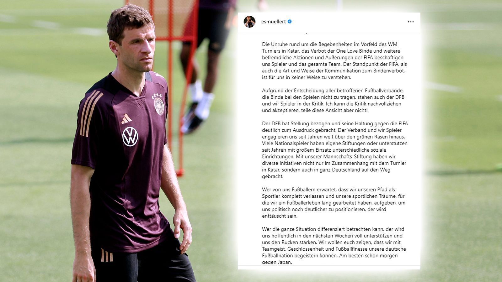 
                <strong>Thomas Müller (DFB-Nationalspieler)</strong><br>
                "Die Unruhe rund um die Begebenheiten im Vorfeld des WM Turniers in Katar, das Verbot der One Love Binde und weitere befremdliche Aktionen und Äußerungen der FIFA beschäftigen uns Spieler und das gesamte Team. Der Standpunkt der FIFA, als auch die Art und Weise der Kommunikation zum Bindenverbot, ist für uns in keiner Weise zu verstehen. Aufgrund der Entscheidung aller betroffenen Fußballverbände, die Binde bei den Spielen nicht zu tragen, stehen auch der DFB und wir Spieler in der Kritik. Ich kann die Kritik nachvollziehen und akzeptieren, teile diese Ansicht aber nicht! Der DFB hat Stellung bezogen und seine Haltung gegen die FIFA deutlich zum Ausdruck gebracht. Der Verband und wir Spieler engagieren uns seit Jahren weit über den grünen Rasen hinaus. Viele Nationalspieler haben eigene Stiftungen oder unterstützen seit Jahren mit großem Einsatz unterschiedliche soziale Einrichtungen. Mit unserer Mannschafts-Stiftung haben wir diverse Initiativen nicht nur im Zusammenhang mit dem Turnier in Katar, sondern auch in ganz Deutschland auf den Weg gebracht." (Quelle: Instagram)
              